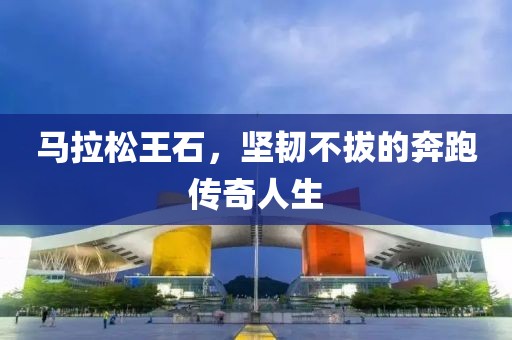马拉松王石，坚韧不拔的奔跑传奇人生