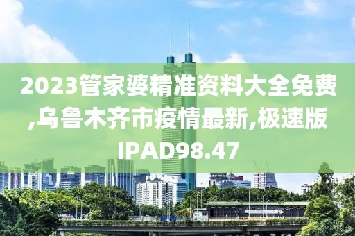 2023管家婆精准资料大全免费,乌鲁木齐市疫情最新,极速版IPAD98.47