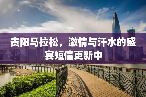 贵阳马拉松，激情与汗水的盛宴短信更新中