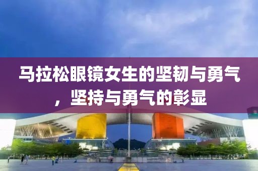 马拉松眼镜女生的坚韧与勇气，坚持与勇气的彰显