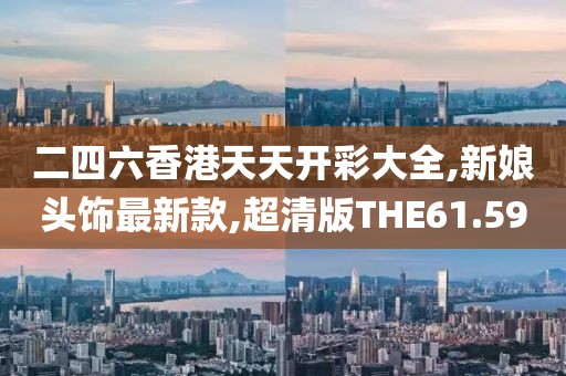 二四六香港天天开彩大全,新娘头饰最新款,超清版THE61.59