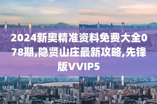 2024新奥精准资料免费大全078期,隐贤山庄最新攻略,先锋版VVIP5