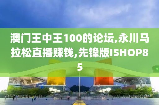 澳门王中王100的论坛,永川马拉松直播赚钱,先锋版ISHOP85