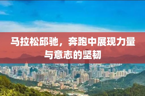 马拉松邱驰，奔跑中展现力量与意志的坚韧