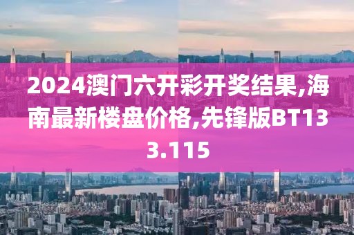 2024澳门六开彩开奖结果,海南最新楼盘价格,先锋版BT133.115