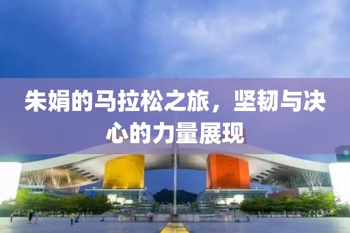 朱娟的马拉松之旅，坚韧与决心的力量展现
