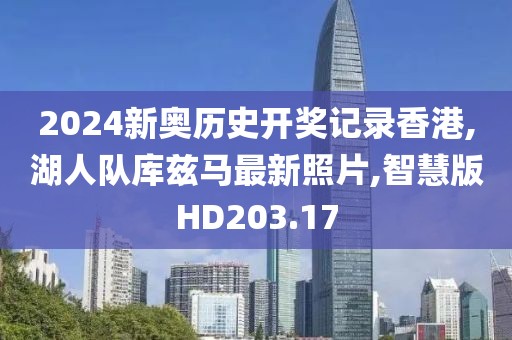 2024新奥历史开奖记录香港,湖人队库兹马最新照片,智慧版HD203.17