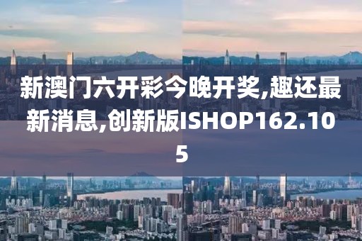 新澳门六开彩今晚开奖,趣还最新消息,创新版ISHOP162.105