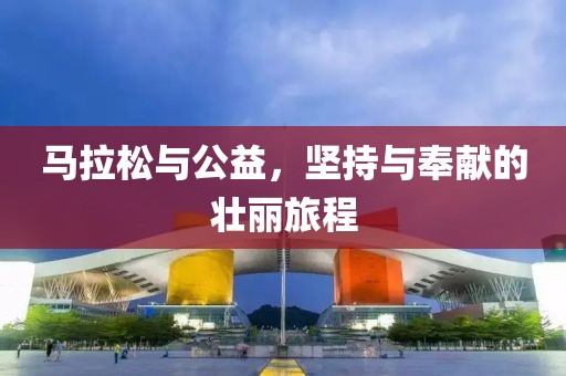 马拉松与公益，坚持与奉献的壮丽旅程