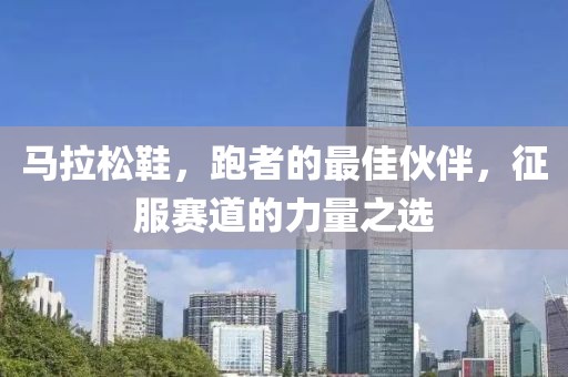 马拉松鞋，跑者的最佳伙伴，征服赛道的力量之选