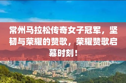 常州马拉松传奇女子冠军，坚韧与荣耀的赞歌，荣耀赞歌启幕时刻！