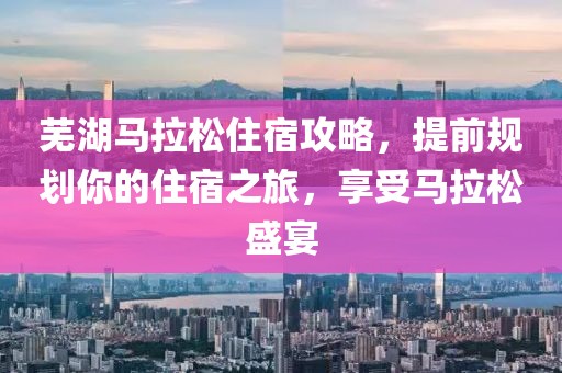 芜湖马拉松住宿攻略，提前规划你的住宿之旅，享受马拉松盛宴