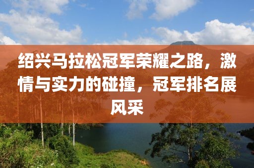 绍兴马拉松冠军荣耀之路，激情与实力的碰撞，冠军排名展风采