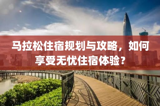 马拉松住宿规划与攻略，如何享受无忧住宿体验？