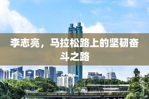 李志亮，马拉松路上的坚韧奋斗之路