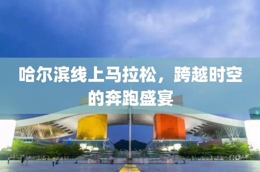 哈尔滨线上马拉松，跨越时空的奔跑盛宴