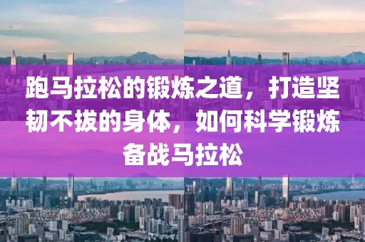 跑马拉松的锻炼之道，打造坚韧不拔的身体，如何科学锻炼备战马拉松