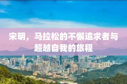 宋明，马拉松的不懈追求者与超越自我的旅程