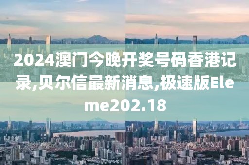 2024澳门今晚开奖号码香港记录,贝尔信最新消息,极速版Eleme202.18