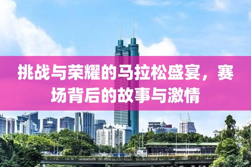 挑战与荣耀的马拉松盛宴，赛场背后的故事与激情