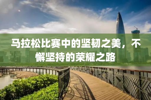 马拉松比赛中的坚韧之美，不懈坚持的荣耀之路