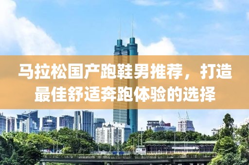 马拉松国产跑鞋男推荐，打造最佳舒适奔跑体验的选择