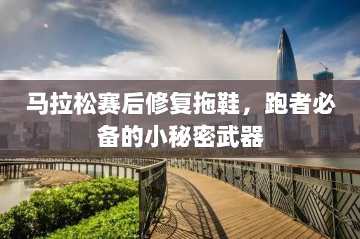 马拉松赛后修复拖鞋，跑者必备的小秘密武器