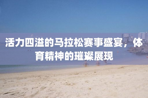 活力四溢的马拉松赛事盛宴，体育精神的璀璨展现