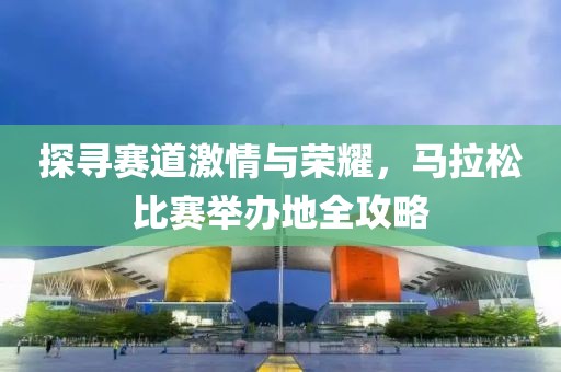 探寻赛道激情与荣耀，马拉松比赛举办地全攻略