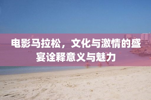 电影马拉松，文化与激情的盛宴诠释意义与魅力