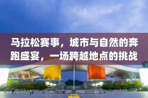 马拉松赛事，城市与自然的奔跑盛宴，一场跨越地点的挑战