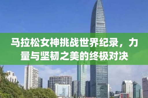 马拉松女神挑战世界纪录，力量与坚韧之美的终极对决