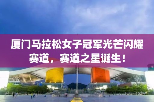 厦门马拉松女子冠军光芒闪耀赛道，赛道之星诞生！