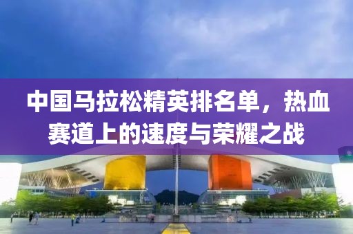 中国马拉松精英排名单，热血赛道上的速度与荣耀之战