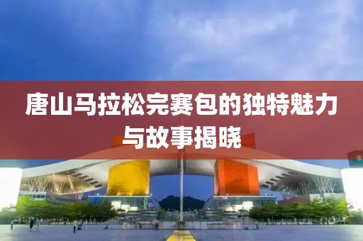 唐山马拉松完赛包的独特魅力与故事揭晓