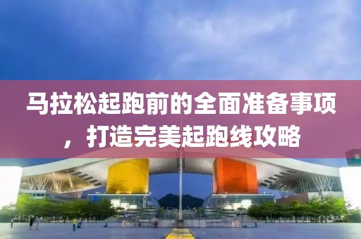 马拉松起跑前的全面准备事项，打造完美起跑线攻略