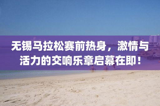 无锡马拉松赛前热身，激情与活力的交响乐章启幕在即！