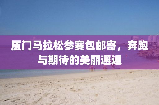 厦门马拉松参赛包邮寄，奔跑与期待的美丽邂逅