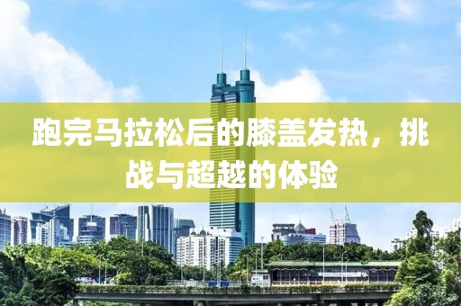 跑完马拉松后的膝盖发热，挑战与超越的体验