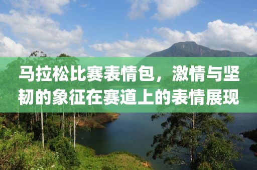 马拉松比赛表情包，激情与坚韧的象征在赛道上的表情展现