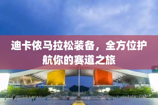 迪卡侬马拉松装备，全方位护航你的赛道之旅