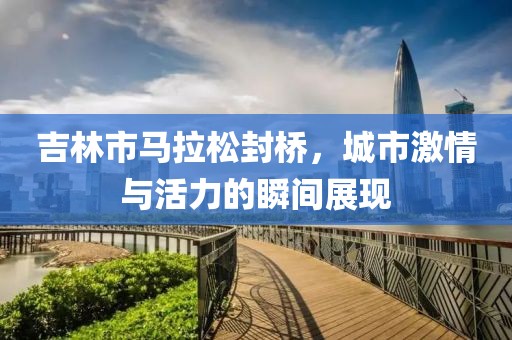 吉林市马拉松封桥，城市激情与活力的瞬间展现