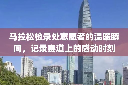 马拉松检录处志愿者的温暖瞬间，记录赛道上的感动时刻