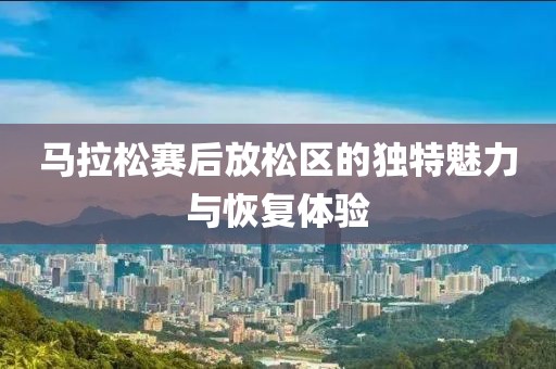 马拉松赛后放松区的独特魅力与恢复体验