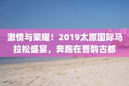激情与荣耀！2019太原国际马拉松盛宴，奔跑在晋韵古都