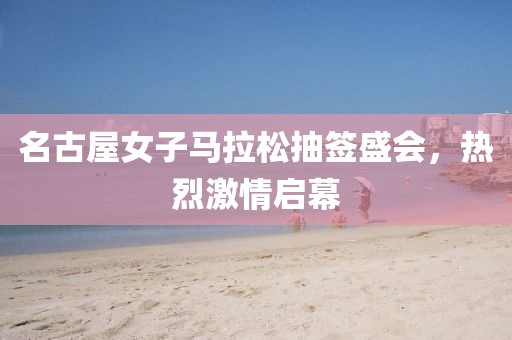 名古屋女子马拉松抽签盛会，热烈激情启幕
