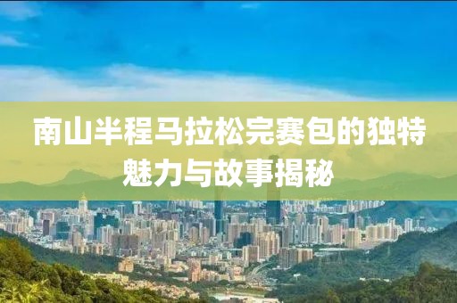 南山半程马拉松完赛包的独特魅力与故事揭秘