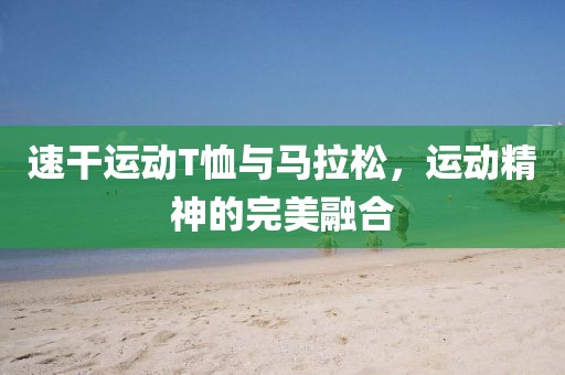 速干运动T恤与马拉松，运动精神的完美融合