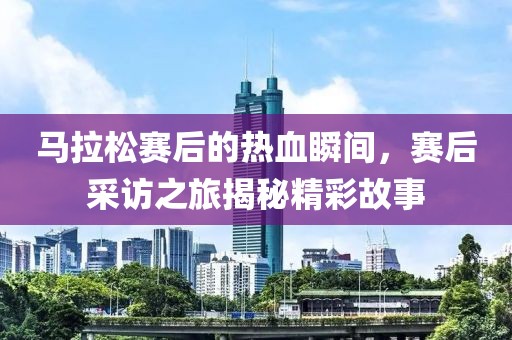 马拉松赛后的热血瞬间，赛后采访之旅揭秘精彩故事
