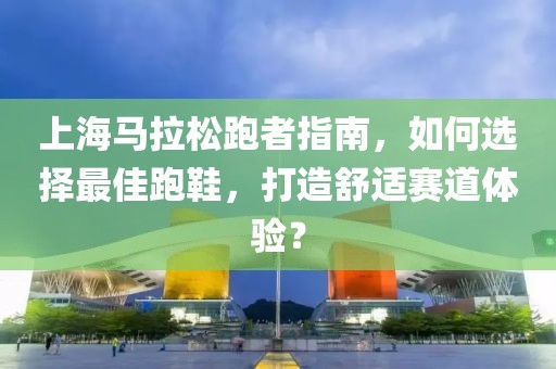 上海马拉松跑者指南，如何选择最佳跑鞋，打造舒适赛道体验？